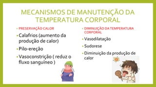 MECANISMOS DE MANUTENÇÃO DA
TEMPERATURA CORPORAL
• PRESERVAÇÃO CALOR
•Calafrios (aumento da
produção de calor)
•Pilo-ereção
•Vasoconstrição ( reduz o
fluxo sanguíneo )
• DIMINUIÇÃO DATEMPERATURA
CORPORAL
• Vasodilatação
• Sudorese
• Diminuição da produção de
calor
 