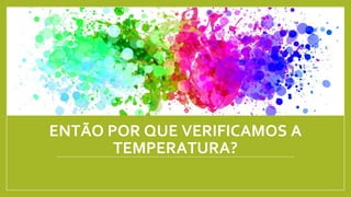 ENTÃO POR QUE VERIFICAMOS A
TEMPERATURA?
 