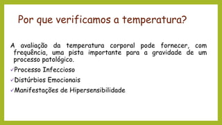 Por que verificamos a temperatura?
A avaliação da temperatura corporal pode fornecer, com
frequência, uma pista importante para a gravidade de um
processo patológico.
✓Processo Infeccioso
✓Distúrbios Emocionais
✓Manifestações de Hipersensibilidade
 