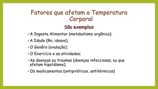 Fatores que afetam a Temperatura
Corporal
São exemplos:
✓A Ingesta Alimentar (metabolismo orgânico);
✓A Idade (Rn, idosos);
✓O Genêro (ovulação);
✓O Exercício e as atividades;
✓As doenças ou traumas (doenças infecciosas, ou que
afetam hipotálamo);
✓Os medicamentos (antipiréticos, antitérmicos)
 