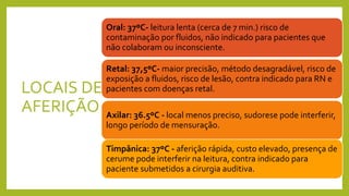 LOCAIS DE
AFERIÇÃO
Oral: 37ºC- leitura lenta (cerca de 7 min.) risco de
contaminação por fluidos, não indicado para pacientes que
não colaboram ou inconsciente.
Retal: 37,5ºC- maior precisão, método desagradável, risco de
exposição a fluidos, risco de lesão, contra indicado para RN e
pacientes com doenças retal.
Axilar: 36.5ºC - local menos preciso, sudorese pode interferir,
longo período de mensuração.
Timpânica: 37ºC - aferição rápida, custo elevado, presença de
cerume pode interferir na leitura, contra indicado para
paciente submetidos a cirurgia auditiva.
 