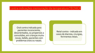 Contra indicações mensuração da temperaturaTÉCNICA
Oral contra indicada para
pacientes inconsciente,
desorientados, ou propensos a
convulsões, em crianças muito
novas, bebês, pacientes com
problemas orais ou nasais.
Retal contra - indicada em
casos de diarreia, cirurgias,
ferimentos retais.
 