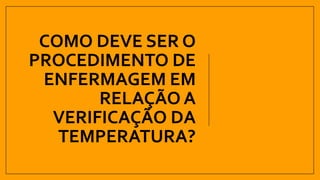 COMO DEVE SER O
PROCEDIMENTO DE
ENFERMAGEM EM
RELAÇÃO A
VERIFICAÇÃO DA
TEMPERATURA?
 