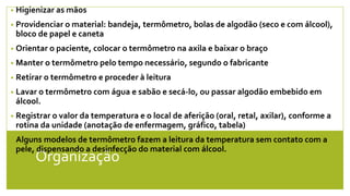 Organização
• Higienizar as mãos
• Providenciar o material: bandeja, termômetro, bolas de algodão (seco e com álcool),
bloco de papel e caneta
• Orientar o paciente, colocar o termômetro na axila e baixar o braço
• Manter o termômetro pelo tempo necessário, segundo o fabricante
• Retirar o termômetro e proceder à leitura
• Lavar o termômetro com água e sabão e secá-lo, ou passar algodão embebido em
álcool.
• Registrar o valor da temperatura e o local de aferição (oral, retal, axilar), conforme a
rotina da unidade (anotação de enfermagem, gráfico, tabela)
• Alguns modelos de termômetro fazem a leitura da temperatura sem contato com a
pele, dispensando a desinfecção do material com álcool.
•
 
