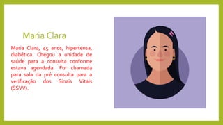 Maria Clara
Maria Clara, 45 anos, hipertensa,
diabética. Chegou a unidade de
saúde para a consulta conforme
estava agendada. Foi chamada
para sala da pré consulta para a
verificação dos Sinais Vitais
(SSVV).
 