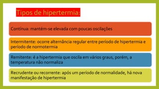 Tipos de hipertermia:
Contínua: mantém-se elevada com poucas oscilações
Intermitente: ocorre alternância regular entre período de hipertermia e
período de normotermia
Remitente: é a hipertermia que oscila em vários graus, porém, a
temperatura não normaliza
Recrudente ou recorrente: após um período de normalidade, há nova
manifestação de hipertermia
 