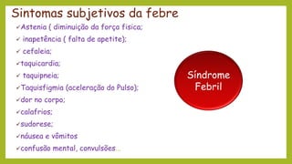 Sintomas subjetivos da febre
✓Astenia ( diminuição da força fisica;
✓ inapetência ( falta de apetite);
✓ cefaleia;
✓taquicardia;
✓ taquipneia;
✓Taquisfigmia (aceleração do Pulso);
✓dor no corpo;
✓calafrios;
✓sudorese;
✓náusea e vômitos
✓confusão mental, convulsões...
Síndrome
Febril
 