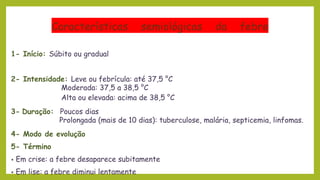Características semiológicas da febre
1- Início: Súbito ou gradual
2- Intensidade: Leve ou febrícula: até 37,5 °C
Moderada: 37,5 a 38,5 °C
Alta ou elevada: acima de 38,5 °C
3- Duração: Poucos dias
Prolongada (mais de 10 dias): tuberculose, malária, septicemia, linfomas.
4- Modo de evolução
5- Término
• Em crise: a febre desaparece subitamente
• Em lise: a febre diminui lentamente
 