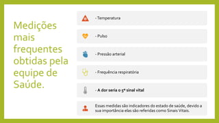 Medições
mais
frequentes
obtidas pela
equipe de
Saúde.
-Temperatura
- Pulso
- Pressão arterial
- Frequência respiratória
- A dor seria o 5º sinal vital
Essas medidas são indicadores do estado de saúde, devido a
sua importância elas são referidas como Sinais Vitais.
 