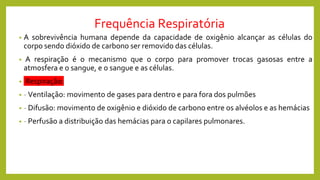 Frequência Respiratória
• A sobrevivência humana depende da capacidade de oxigênio alcançar as células do
corpo sendo dióxido de carbono ser removido das células.
• A respiração é o mecanismo que o corpo para promover trocas gasosas entre a
atmosfera e o sangue, e o sangue e as células.
• Respiração:
• - Ventilação: movimento de gases para dentro e para fora dos pulmões
• - Difusão: movimento de oxigênio e dióxido de carbono entre os alvéolos e as hemácias
• - Perfusão a distribuição das hemácias para o capilares pulmonares.
 