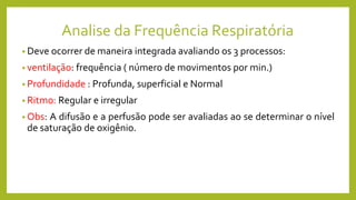 Analise da Frequência Respiratória
• Deve ocorrer de maneira integrada avaliando os 3 processos:
• ventilação: frequência ( número de movimentos por min.)
• Profundidade : Profunda, superficial e Normal
• Ritmo: Regular e irregular
• Obs: A difusão e a perfusão pode ser avaliadas ao se determinar o nível
de saturação de oxigênio.
 