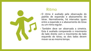 Ritmo
• O ritmo é avaliado pela observação do
padrão de expansão e abaixamento do
tórax. Normalmente, há intervalos iguais
entre a expansão e o abaixamento do tórax
ou um ritmo regular.
• Também deve ser observada a simetria.
Esta é avaliada comparando o movimento
do lado direito com o movimento do lado
esquerdo do tórax; os dois lados devem
mover-se ao mesmo tempo.
 
