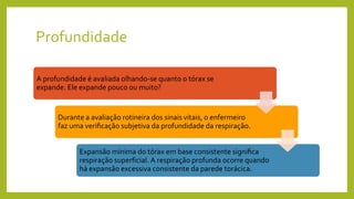 Profundidade
A profundidade é avaliada olhando-se quanto o tórax se
expande. Ele expande pouco ou muito?
Durante a avaliação rotineira dos sinais vitais, o enfermeiro
faz uma verificação subjetiva da profundidade da respiração.
Expansão mínima do tórax em base consistente significa
respiração superficial. A respiração profunda ocorre quando
há expansão excessiva consistente da parede torácica.
 