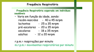 • Varia em função da idade, sendo:
recém-nascidos - 40 a 45 mrpm
lactentes - 25 a 35 mrpm
pré-escolares - 20 a 35 mrpm
escolares - 18 a 35 mrpm
adultos - 12 a 20 mrpm
r.p.m.= respirações por minuto
m.r.p.m.= movimentos respiratórios por minuto
Frequência Respiratória
Frequência Respiratória esperada em indivíduos
saudáveis
 