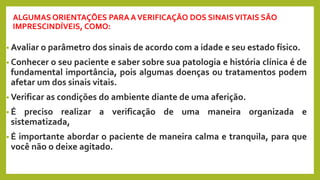 ALGUMAS ORIENTAÇÕES PARA AVERIFICAÇÃO DOS SINAISVITAIS SÃO
IMPRESCINDÍVEIS, COMO:
• Avaliar o parâmetro dos sinais de acordo com a idade e seu estado físico.
• Conhecer o seu paciente e saber sobre sua patologia e história clínica é de
fundamental importância, pois algumas doenças ou tratamentos podem
afetar um dos sinais vitais.
• Verificar as condições do ambiente diante de uma aferição.
• É preciso realizar a verificação de uma maneira organizada e
sistematizada,
• É importante abordar o paciente de maneira calma e tranquila, para que
você não o deixe agitado.
 