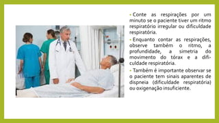 • Conte as respirações por um
minuto se o paciente tiver um ritmo
respiratório irregular ou dificuldade
respiratória.
• Enquanto contar as respirações,
observe também o ritmo, a
profundidade, a simetria do
movimento do tórax e a difi-
culdade respiratória.
• Também é importante observar se
o paciente tem sinais aparentes de
dispneia (dificuldade respiratória)
ou oxigenação insuficiente.
 