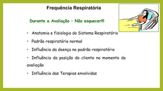 Frequência Respiratória
Durante a Avaliação – Não esquecer!!!
• Anatomia e fisiologia do Sistema Respiratório
• Padrão respiratório normal
• Influência da doença no padrão respiratório
• Influência da posição do cliente no momento da
avaliação
• Influência das Terapias envolvidas
 