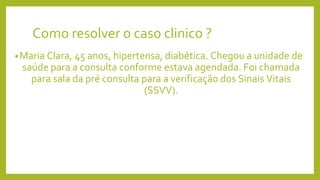 Como resolver o caso clinico ?
•Maria Clara, 45 anos, hipertensa, diabética. Chegou a unidade de
saúde para a consulta conforme estava agendada. Foi chamada
para sala da pré consulta para a verificação dos Sinais Vitais
(SSVV).
 
