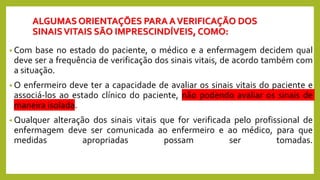 ALGUMAS ORIENTAÇÕES PARA AVERIFICAÇÃO DOS
SINAISVITAIS SÃO IMPRESCINDÍVEIS, COMO:
• Com base no estado do paciente, o médico e a enfermagem decidem qual
deve ser a frequência de verificação dos sinais vitais, de acordo também com
a situação.
• O enfermeiro deve ter a capacidade de avaliar os sinais vitais do paciente e
associá-los ao estado clínico do paciente, não podendo avaliar os sinais de
maneira isolada.
• Qualquer alteração dos sinais vitais que for verificada pelo profissional de
enfermagem deve ser comunicada ao enfermeiro e ao médico, para que
medidas apropriadas possam ser tomadas.
 
