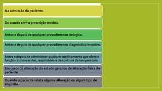 Na admissão do paciente.
De acordo com a prescrição médica.
Antes e depois de qualquer procedimento cirúrgico.
Antes e depois de qualquer procedimento diagnóstico invasivo.
Antes e depois de administrar qualquer medicamento que afete a
função cardiovascular, respiratória e de controle da temperatura.
Em casos de alteração do estado geral ou de alteração física do
paciente.
Quando o paciente relata alguma alteração ou algum tipo de
angústia.
 