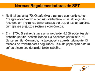 Normas Regulamentadoras de SST
• No final dos anos 70. O país vivia o período conhecido como
“milagre econômico”, o cenário acidentário vinha alcançando
recordes em incidência e mortalidade por acidentes de trabalho,
com graves prejuízos sociais e econômicos.
• Em 1975 o Brasil registrava uma média de 6.238 acidentes de
trabalho por dia, contabilizando 4,3 acidentes por minuto, 12
óbitos por dia. Contando, na época, com aproximadamente 13
milhões de trabalhadores segurados, 15% da população obreira
sofreu algum tipo de acidente de trabalho.
 