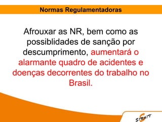 Normas Regulamentadoras
Afrouxar as NR, bem como as
possiblidades de sanção por
descumprimento, aumentará o
alarmante quadro de acidentes e
doenças decorrentes do trabalho no
Brasil.
 