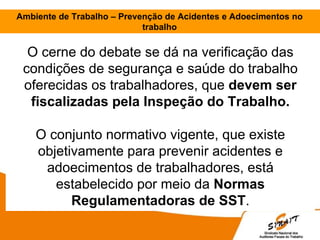 Ambiente de Trabalho – Prevenção de Acidentes e Adoecimentos no
trabalho
O cerne do debate se dá na verificação das
condições de segurança e saúde do trabalho
oferecidas os trabalhadores, que devem ser
fiscalizadas pela Inspeção do Trabalho.
O conjunto normativo vigente, que existe
objetivamente para prevenir acidentes e
adoecimentos de trabalhadores, está
estabelecido por meio da Normas
Regulamentadoras de SST.
 