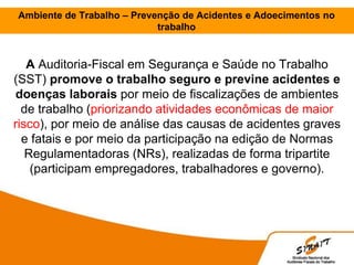 A Auditoria-Fiscal em Segurança e Saúde no Trabalho
(SST) promove o trabalho seguro e previne acidentes e
doenças laborais por meio de fiscalizações de ambientes
de trabalho (priorizando atividades econômicas de maior
risco), por meio de análise das causas de acidentes graves
e fatais e por meio da participação na edição de Normas
Regulamentadoras (NRs), realizadas de forma tripartite
(participam empregadores, trabalhadores e governo).
Ambiente de Trabalho – Prevenção de Acidentes e Adoecimentos no
trabalho
 