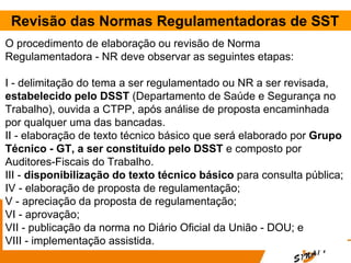 Revisão das Normas Regulamentadoras de SST
O procedimento de elaboração ou revisão de Norma
Regulamentadora - NR deve observar as seguintes etapas:
I - delimitação do tema a ser regulamentado ou NR a ser revisada,
estabelecido pelo DSST (Departamento de Saúde e Segurança no
Trabalho), ouvida a CTPP, após análise de proposta encaminhada
por qualquer uma das bancadas.
II - elaboração de texto técnico básico que será elaborado por Grupo
Técnico - GT, a ser constituído pelo DSST e composto por
Auditores-Fiscais do Trabalho.
III - disponibilização do texto técnico básico para consulta pública;
IV - elaboração de proposta de regulamentação;
V - apreciação da proposta de regulamentação;
VI - aprovação;
VII - publicação da norma no Diário Oficial da União - DOU; e
VIII - implementação assistida.
 