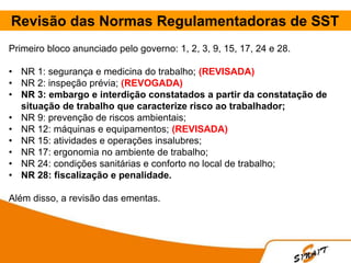 Revisão das Normas Regulamentadoras de SST
Primeiro bloco anunciado pelo governo: 1, 2, 3, 9, 15, 17, 24 e 28.
• NR 1: segurança e medicina do trabalho; (REVISADA)
• NR 2: inspeção prévia; (REVOGADA)
• NR 3: embargo e interdição constatados a partir da constatação de
situação de trabalho que caracterize risco ao trabalhador;
• NR 9: prevenção de riscos ambientais;
• NR 12: máquinas e equipamentos; (REVISADA)
• NR 15: atividades e operações insalubres;
• NR 17: ergonomia no ambiente de trabalho;
• NR 24: condições sanitárias e conforto no local de trabalho;
• NR 28: fiscalização e penalidade.
Além disso, a revisão das ementas.
 