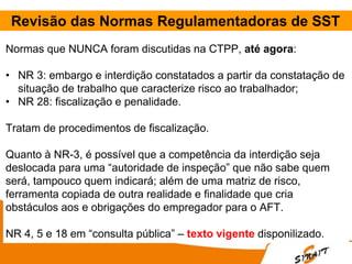 Revisão das Normas Regulamentadoras de SST
Normas que NUNCA foram discutidas na CTPP, até agora:
• NR 3: embargo e interdição constatados a partir da constatação de
situação de trabalho que caracterize risco ao trabalhador;
• NR 28: fiscalização e penalidade.
Tratam de procedimentos de fiscalização.
Quanto à NR-3, é possível que a competência da interdição seja
deslocada para uma “autoridade de inspeção” que não sabe quem
será, tampouco quem indicará; além de uma matriz de risco,
ferramenta copiada de outra realidade e finalidade que cria
obstáculos aos e obrigações do empregador para o AFT.
NR 4, 5 e 18 em “consulta pública” – texto vigente disponilizado.
 