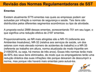 Revisão das Normas Regulamentadoras de SST
Ementas
Existem atualmente 5775 ementas nas quais as empresas podem ser
autuadas por infração a normas de segurança e saúde. Tais itens são
distribuídos pelos diferentes segmentos econômicos ou tipo de atividade.
A proposta exclui 2888 dessas ementas, acrescentando 701 em seu lugar, o
que significa uma redução efetiva de 2187 ementas.
Proporcionalmente, as NR mais atingidas são a NR-15 (referente aos
Ambientes Insalubres), NR-32 (relativa aos serviços de saúde, um dos
setores com mais elevado número de acidentes do trabalho) e a NR-35
(referente ao trabalho em altura, norma atualizada de modo tripartite em
21/09/2016, ou seja, há menos de três anos). Essas três normas terão mais
de 60% dos seus itens eliminados, de modo que os empregadores terão uma
redução drástica das suas infrações não porque deixaram de descumprir a
norma, mas porque não haverá mais ementas para autuá-los.
 
