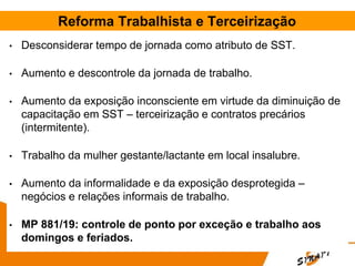 Reforma Trabalhista e Terceirização
• Desconsiderar tempo de jornada como atributo de SST.
• Aumento e descontrole da jornada de trabalho.
• Aumento da exposição inconsciente em virtude da diminuição de
capacitação em SST – terceirização e contratos precários
(intermitente).
• Trabalho da mulher gestante/lactante em local insalubre.
• Aumento da informalidade e da exposição desprotegida –
negócios e relações informais de trabalho.
• MP 881/19: controle de ponto por exceção e trabalho aos
domingos e feriados.
 
