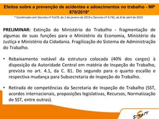 Efeitos sobre a prevenção de acidentes e adoecimentos no trabalho - MP
870/2019*
PRELIMINAR: Extinção do Ministério do Trabalho - fragmentação de
algumas de suas funções para o Ministério da Economia, Ministério da
Justiça e Ministério da Cidadania. Fragilização do Sistema de Administração
do Trabalho.
• Rebaixamento notável da estrutura colocada (40% dos cargos) à
disposição da Autoridade Central em matéria de Inspeção do Trabalho,
prevista no art. 4.1, da C. 81. Do segundo para o quarto escalão e
respectiva mudança para Subsecretaria de Inspeção do Trabalho.
• Retirada de competências da Secretaria de Inspeção do Trabalho (SST,
acordos internacionais, proposições legislativas, Recursos, Normatização
de SST, entre outras).
* Combinada com Decreto nº 9.679, de 2 de janeiro de 2019 e Decreto nº 9.745, de 8 de abril de 2019
 