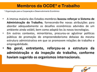 Membros da OCDE* e Trabalho
* Organização para a Cooperação e Desenvolvimento Econômico
• A imensa maioria dos Estados-membros buscou reforçar o Sistema de
Administração do Trabalho, fornecendo-lhe novas atribuições para
abordar adequadamente os desafios econômicos advindos de um
ambiente ainda volátil, bem como adaptá-los às novas tecnologias.
• Em outros contextos, minoritários, procurou-se aglutinar políticas
públicas de promoção do empreendedorismo debaixo da mesma
estrutura administrativa em que se promovem relações de trabalho e
empregabilidade.
• No geral, entretanto, reforçou-se a estrutura da
administração e da inspeção do trabalho, conforme
haviam sugerido os organismos internacionais.
 