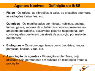 Agentes Nocivos – Definição do INSS
• Físico - Os ruídos, as vibrações, o calor, as pressões anormais,
as radiações ionizantes, etc.
• Químicos - Os manifestados por névoas, neblinas, poeiras,
fumos, gases, vapores de substâncias nocivas presentes no
ambiente de trabalho, absorvidos pela via respiratória, bem
como aqueles que forem passíveis de absorção por meio de
outras vias;
• Biológicos – Os micro-organismos como bactérias, fungos,
parasitas, bacilos, vírus, etc.
• Associação de agentes - Mineração subterrânea, cuja
atividade seja permanente em subsolo de mineração frente à
produção.
 