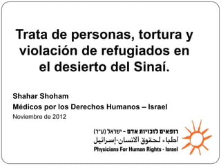 and rape of asylum seekers
   in the Sinai desert.
Trata de personas, tortura y
violación de refugiados en
    el desierto del Sinaí.

Shahar Shoham
Médicos por los Derechos Humanos – Israel
Noviembre de 2012
 