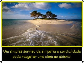 Um simples sorriso de simpatia e cordialidade pode resgatar uma alma ao abismo. 