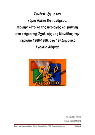 Συνέντευξη με τον κύριο Αλέκο Παπανδρέου / 56ο Γυμνάσιο Αθήνας Σελίδα 1
Συνέντευξη με τον
κύριο Αλέκο Παπανδρέου,
πρώην κάτοικο της περιοχής και μαθητή
στο κτήριο της Σχολικής μας Μονάδας, την
περίοδο 1960-1966, στο 19ο Δημοτικό
Σχολείο Αθήνας
56ο Γυμνάσιο Αθήνας
Σχολικό έτος: 2014-2015
 