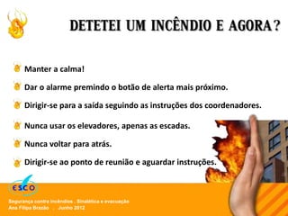 Ana Filipa Brazão . Junho 2012
Segurança contra incêndios . Sinalética e evacuação
DETETEI UM INCÊNDIO E AGORA?
Manter a calma!
Dar o alarme premindo o botão de alerta mais próximo.
Dirigir-se para a saída seguindo as instruções dos coordenadores.
Nunca usar os elevadores, apenas as escadas.
Nunca voltar para atrás.
Dirigir-se ao ponto de reunião e aguardar instruções.
 