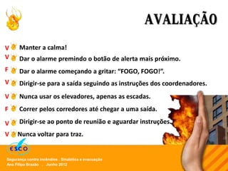 Ana Filipa Brazão . Junho 2012
Segurança contra incêndios . Sinalética e evacuação
AVALIAÇÃO
Manter a calma!
Dar o alarme premindo o botão de alerta mais próximo.
Dirigir-se para a saída seguindo as instruções dos coordenadores.
Nunca usar os elevadores, apenas as escadas.
Dirigir-se ao ponto de reunião e aguardar instruções.
Dar o alarme começando a gritar: “FOGO, FOGO!”.
Correr pelos corredores até chegar a uma saída.
F
V
V
V
V
V
V
F
Nunca voltar para traz.
 