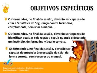 Ana Filipa Brazão . Junho 2012
Segurança contra incêndios . Sinalética e evacuação
OBJETIVOS ESPECÍFICOS
Os formandos, no final da sessão, deverão ser capazes de
citar a Sinalética de Segurança Contra Incêndios,
corretamente, sem usar o manual.
Os formandos, no final da sessão, deverão ser capazes de
identificar quais as seis regras a seguir quando é detetado
um incêndio, de forma individual e correta.
Os formandos, no final da sessão, deverão ser
capazes de proceder à evacuação da sala, de
forma correta, sem recorrer ao manual.
 