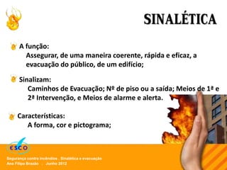Ana Filipa Brazão . Junho 2012
Segurança contra incêndios . Sinalética e evacuação
SINALÉTICA
A função:
Assegurar, de uma maneira coerente, rápida e eficaz, a
evacuação do público, de um edifício;
Características:
A forma, cor e pictograma;
Sinalizam:
Caminhos de Evacuação; Nº de piso ou a saída; Meios de 1ª e
2ª Intervenção, e Meios de alarme e alerta.
 