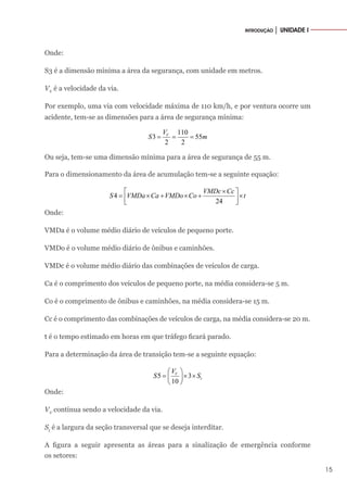 15
INTRODUÇÃO │ UNIDADE I
Onde:
S3 é a dimensão mínima a área da segurança, com unidade em metros.
VV
é a velocidade da via.
Por exemplo, uma via com velocidade máxima de 110 km/h, e por ventura ocorre um
acidente, tem-se as dimensões para a área de segurança mínima:
110
3 55
2 2
V
V
S m
= = =
Ou seja, tem-se uma dimensão mínima para a área de segurança de 55 m.
Para o dimensionamento da área de acumulação tem-se a seguinte equação:
4
24
VMDc Cc
S VMDa Ca VMDo Co t
×
 
= × + × + ×
 
 
Onde:
VMDa é o volume médio diário de veículos de pequeno porte.
VMDo é o volume médio diário de ônibus e caminhões.
VMDc é o volume médio diário das combinações de veículos de carga.
Ca é o comprimento dos veículos de pequeno porte, na média considera-se 5 m.
Co é o comprimento de ônibus e caminhões, na média considera-se 15 m.
Cc é o comprimento das combinações de veículos de carga, na média considera-se 20 m.
t é o tempo estimado em horas em que tráfego ficará parado.
Para a determinação da área de transição tem-se a seguinte equação:
5 3
10
V
t
V
S S
 
= × ×
 
 
Onde:
VV
continua sendo a velocidade da via.
St
é a largura da seção transversal que se deseja interditar.
A figura a seguir apresenta as áreas para a sinalização de emergência conforme
os setores:
 