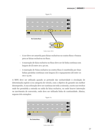 27
INTRODUÇÃO │ UNIDADE I
Figura 15.
Fonte: Autor, 2018.
›
› A cor deve ser amarela para faixas exclusivas no contra-fluxo e branca
para as faixas exclusivas no fluxo.
›
› A marcação de faixa exclusiva no fluxo deve ser de linha contínua com
largura de (l) entre 20 a 30 cm.
›
› A marcação de Faixa exclusiva no contra-fluxo é constituída por duas
linhas paralelas contínuas com largura (l) e espaçamento (d) entre 10
cm e 15 cm.
A MFE deve ser utilizada quando se pretende dar exclusividade à circulação de
determinada espécie e/ou categoria de veículo, com o objetivo de garantir seu melhor
desempenho. A sua colocação deve ser contínua em toda a extensão, exceto nos trechos
onde for permitida a entrada ou saída da faixa exclusiva, ou onde houver interseção
ou movimento de conversão, onde deve ser utilizada linha de continuidade. Abaixo,
seguem três exemplos:
Figura 16.
Fonte: Autor, 2018.
 