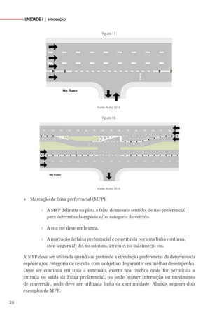 28
UNIDADE I │ INTRODUÇÃO
Figura 17.
Fonte: Autor, 2018.
Figura 18.
Fonte: Autor, 2018.
» Marcação de faixa preferencial (MFP):
›
› A MFP delimita na pista a faixa de mesmo sentido, de uso preferencial
para determinada espécie e/ou categoria de veículo.
›
› A sua cor deve ser branca.
›
› A marcação de faixa preferencial é constituída por uma linha contínua,
com largura (l) de, no mínimo, 20 cm e, no máximo 30 cm.
A MFP deve ser utilizada quando se pretende a circulação preferencial de determinada
espécie e/ou categoria de veículo, com o objetivo de garantir seu melhor desempenho.
Deve ser contínua em toda a extensão, exceto nos trechos onde for permitida a
entrada ou saída da Faixa preferencial, ou onde houver interseção ou movimento
de conversão, onde deve ser utilizada linha de continuidade. Abaixo, seguem dois
exemplos de MFP.
 