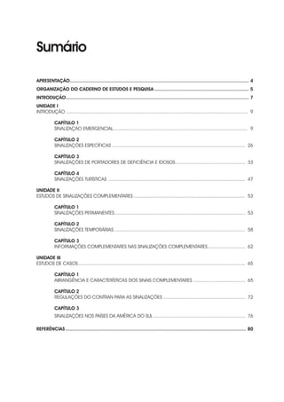 Sumário
APRESENTAÇÃO.................................................................................................................................. 4
ORGANIZAÇÃO DO CADERNO DE ESTUDOS E PESQUISA..................................................................... 5
INTRODUÇÃO.................................................................................................................................... 7
UNIDADE I
INTRODUÇÃO........................................................................................................................................ 9
CAPÍTULO 1
SINALIZAÇÃO EMERGENCIAL..................................................................................................... 9
CAPÍTULO 2
SINALIZAÇÕES ESPECÍFICAS.................................................................................................... 26
CAPÍTULO 3
SINALIZAÇÕES DE PORTADORES DE DEFICIÊNCIA E IDOSOS..................................................... 33
CAPÍTULO 4
SINALIZAÇÕES TURÍSTICAS....................................................................................................... 47
UNIDADE II
ESTUDOS DE SINALIZAÇÕES COMPLEMENTARES.................................................................................... 53
CAPÍTULO 1
SINALIZAÇÕES PERMANENTES.................................................................................................. 53
CAPÍTULO 2
SINALIZAÇÕES TEMPORÁRIAS.................................................................................................. 58
CAPÍTULO 3
INFORMAÇÕES COMPLEMENTARES NAS SINALIZAÇÕES COMPLEMENTARES............................. 62
UNIDADE III
ESTUDOS DE CASOS............................................................................................................................. 65
CAPÍTULO 1
ABRANGÊNCIA E CARACTERÍSTICAS DOS SINAIS COMPLEMENTARES........................................ 65
CAPÍTULO 2
REGULAÇÕES DO CONTRAN PARA AS SINALIZAÇÕES.............................................................. 72
CAPÍTULO 3
SINALIZAÇÕES NOS PAÍSES DA AMÉRICA DO SUL..................................................................... 76
REFERÊNCIAS................................................................................................................................... 80
 