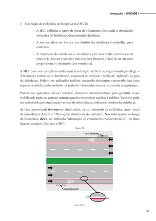 31
INTRODUÇÃO │ UNIDADE I
» Marcação de ciclofaixa ao longo da via (MCI):
›
› A MCI delimita a parte da pista de rolamento destinada à circulação
exclusiva de bicicletas, denominada ciclofaixa.
›
› A sua cor deve ser branca nos bordos da ciclofaixa e vermelha para
contraste.
›
› A marcação da ciclofaixa é constituída por uma linha contínua com
largura (l1) de 20 a 30 cm o máximo (cor branca). E (l2) de 10 cm para
proporcionar o contraste (cor vermelha).
A MCI deve ser complementada com sinalização vertical de regulamentação R-34 –
“Circulação exclusiva de bicicletas”, associada ao símbolo “Bicicleta” aplicado no piso
da ciclofaixa. Podem ser aplicados tachões contendo elementos retrorrefletivos para
separar a ciclofaixa do restante da pista de rolamento, visando aumentar a segurança.
Podem ser aplicadas tachas contendo elementos retrorrefletivos para garantir maior
visibilidade tanto no período noturno quanto em trechos sujeitos à neblina. Também pode
ser antecedida por sinalização vertical de advertência, indicando o início da ciclofaixa.
As vias transversais devem ser sinalizadas, na aproximação da ciclofaixa, com o sinal
de advertência A-30b – “Passagem sinalizada de ciclistas”. Nas interseções ao longo
da Ciclofaixa, deve ser utilizada “Marcação de cruzamento rodocicloviário”. As duas
figuras, a seguir, ilustram o MCI.
Figura 22.
Autor, 2018.
 