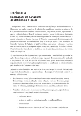 33
CAPÍTULO 3
Sinalizações de portadores
de deficiência e idosos
A competência para a sinalização de portadores de algum tipo de deficiência física e
idosos está nos órgãos executivos de trânsito dos municípios, previstas no artigo 24 do
CTB, encontram-se as atribuições, nas vias urbanas, de planejar, projetar, regulamentar e
operar o trânsito (inciso II), e de implantar, manter e operar o sistema de sinalização
(inciso III), o que somente pode ser exercido pelos entes municipais, quando houver a
devida integração ao Sistema Nacional de Trânsito, com a criação de estrutura própria
para estas atividades, na conformidade do § 2o
do artigo 24 do CTB e Resolução do
Conselho Nacional de Trânsito no
296/2008 (nas vias rurais - estradas e rodovias,
tais atribuições são exercidas pelos órgãos executivos rodoviários da União, Estados,
Distrito Federal e Municípios, no âmbito de sua circunscrição, nos termos dos incisos
II e III do artigo 21).
Na regulamentação do trânsito viário é que encontramos a possibilidade, por meio das
ações desses órgãos, de se estabelecer vagas especiais de estacionamento, mediante
a implantação de sinal vertical de regulamentação, placa R-6b (estacionamento
regulamentado), com informação complementar e de acordo com os critérios fixados
pela Resolução do Contran no
180/2005.
Segundo o Manual Brasileiro de Sinalização de Trânsito (especificamente, o seu Volume
I, que trata da sinalização de regulamentação – Resolução no
180/2005), o sinal R-6b
deve ser utilizado para:
» Regulamentar as condições específicas de estacionamento de veículos, através
de informação complementar, tal como, categoria e espécie de veículo, carga
e descarga, ponto de ônibus, tempo de permanência, posicionamento da via,
forma de cobrança, delimitação de trecho, motos, bicicletas, deficiente físico.
» Permitir o estacionamento em locais que têm, como regra geral, a proibição de
estacionamento e/ou parada, nos seguintes casos:
›
› viadutos e pontes;
›
› ao lado de canteiros centrais, gramados ou jardins públicos;
›
› acostamentos;
›
› área de cruzamento: interseção em T, entroncamento e confluências.
 