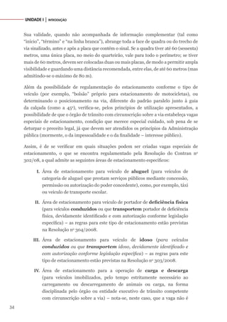 34
UNIDADE I │ INTRODUÇÃO
Sua validade, quando não acompanhada de informação complementar (tal como
“início”, “término” e “na linha branca”), abrange toda a face de quadra ou do trecho de
via sinalizado, antes e após a placa que contém o sinal. Se a quadra tiver até 60 (sessenta)
metros, uma única placa, no meio do quarteirão, vale para todo o perímetro; se tiver
mais de 60 metros, devem ser colocadas duas ou mais placas, de modo a permitir ampla
visibilidade e guardando uma distância recomendada, entre elas, de até 60 metros (mas
admitindo-se o máximo de 80 m).
Além da possibilidade de regulamentação do estacionamento conforme o tipo de
veículo (por exemplo, “bolsão” próprio para estacionamento de motocicletas), ou
determinando o posicionamento na via, diferente do padrão paralelo junto à guia
da calçada (como a 45o
), verifica-se, pelos princípios de utilização apresentados, a
possibilidade de que o órgão de trânsito com circunscrição sobre a via estabeleça vagas
especiais de estacionamento, condição que merece especial cuidado, sob pena de se
deturpar o preceito legal, já que devem ser atendidos os princípios da Administração
pública (mormente, o da impessoalidade e o da finalidade – interesse público).
Assim, é de se verificar em quais situações podem ser criadas vagas especiais de
estacionamento, o que se encontra regulamentado pela Resolução do Contran no
302/08, a qual admite as seguintes áreas de estacionamento específicos:
I. Área de estacionamento para veículo de aluguel (para veículos de
categoria de aluguel que prestam serviços públicos mediante concessão,
permissão ou autorização do poder concedente), como, por exemplo, táxi
ou veículo de transporte escolar.
II. Área de estacionamento para veículo de portador de deficiência física
(para veículos conduzidos ou que transportem portador de deficiência
física, devidamente identificado e com autorização conforme legislação
específica) – as regras para este tipo de estacionamento estão previstas
na Resolução no
304/2008.
III. Área de estacionamento para veículo de idoso (para veículos
conduzidos ou que transportem idoso, devidamente identificado e
com autorização conforme legislação específica) – as regras para este
tipo de estacionamento estão previstas na Resolução no
303/2008.
IV. Área de estacionamento para a operação de carga e descarga
(para veículos imobilizados, pelo tempo estritamente necessário ao
carregamento ou descarregamento de animais ou carga, na forma
disciplinada pelo órgão ou entidade executivo de trânsito competente
com circunscrição sobre a via) – nota-se, neste caso, que a vaga não é
 